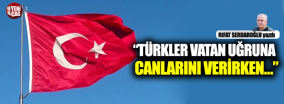 “Türkler vatan uğruna canlarını verirken…”