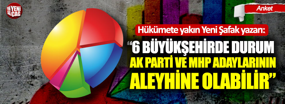 Yeni Şafak yazarı: "6 Büyükşehirde durum AK Parti ve MHP adaylarının aleyhine olabilir"
