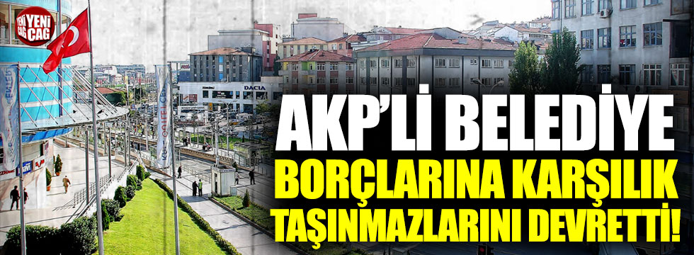 AKP’li belediye borçlarına karşılık taşınmazlarını devretti