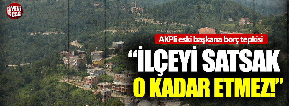 AKP’li eski başkana borç tepkisi: “İlçeyi satsak o kadar etmez”