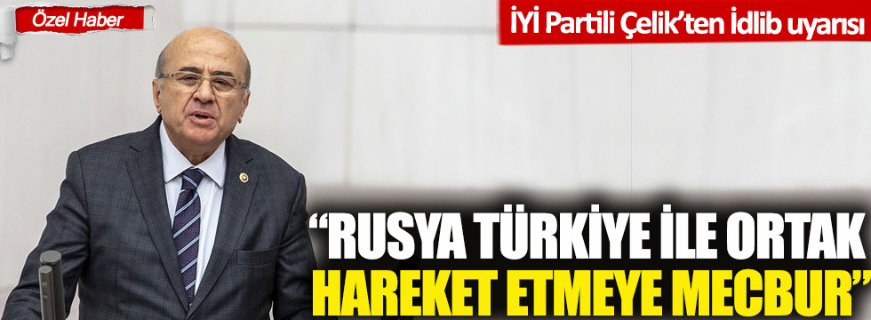 İYİ Partili Behiç Çelik; 'Rusya İdlib'de Türkiye ile ortak hareket etmeye mecbur!'