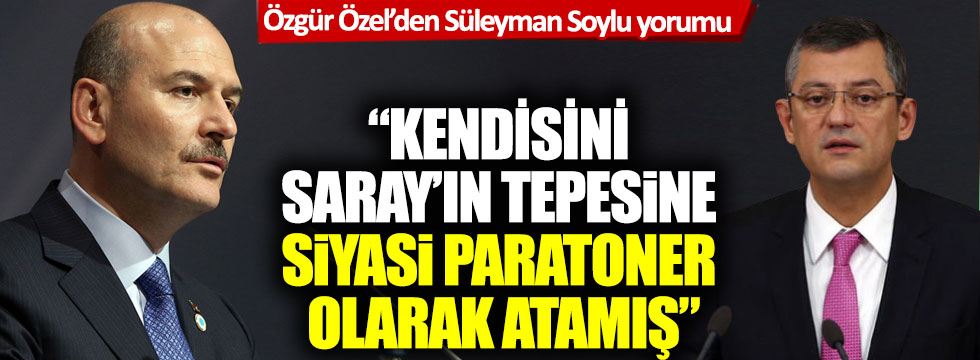 CHP'li Özel'den Süleyman Soylu yorumu: 'Kendisini Saray’ın tepesine siyasi paratoner olarak atamış'