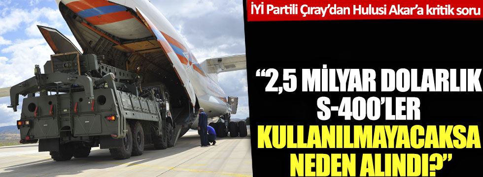 İYİ Partili Aytun Çıray’dan Hulusi Akar’a kritik sorular: 2,5 milyar dolarlık S-400'ler kullanılmayacaksa neden alındı?