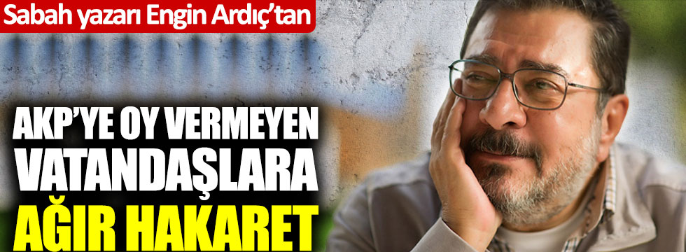Sabah yazarı Engin Ardıç'tan AKP'ye oy vermeyen vatandaşlara ağır hakaret
