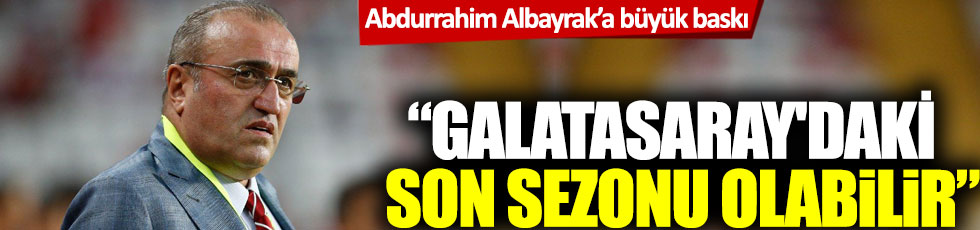 Abdurrahim Albayrak’a büyük baskı: 'Galatasaray'daki son sezonu olabilir'