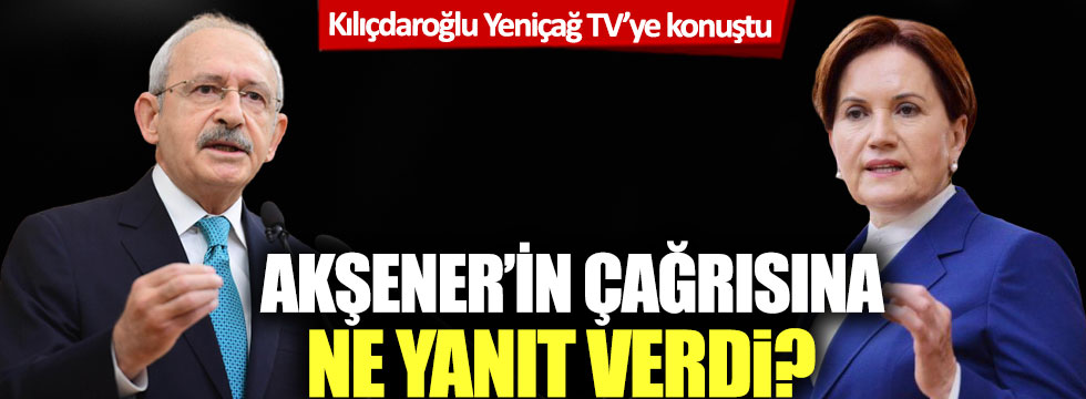 Kılıçdaroğlu Yeniçağ TV'ye konuştu: Akşener'in çağrısına ne yanıt verdi?