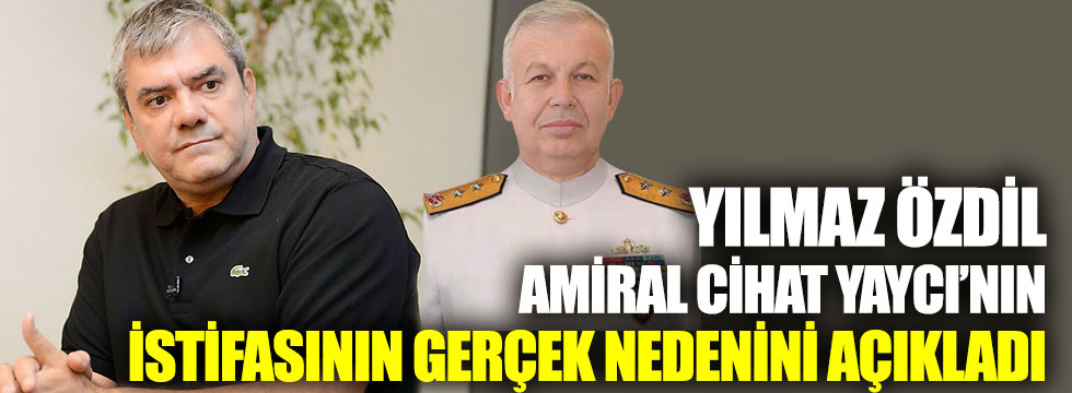 Yılmaz Özdil, Amiral Cihat Yaycı’nın istifasının gerçek nedenini açıkladı