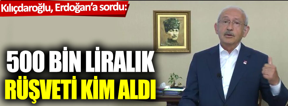 Kılıçdaroğlu, Erdoğan’a sordu: 500 bin liralık rüşveti kim aldı