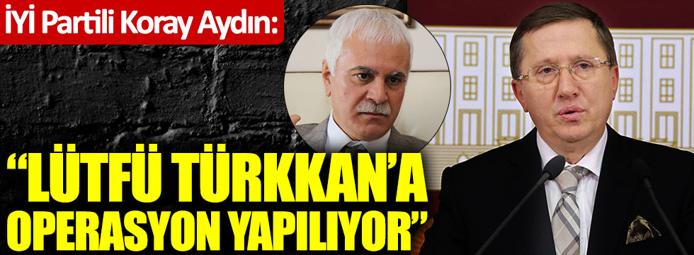 Koray Aydın: "Lütfü Türkkan'a operasyon çekiliyor"