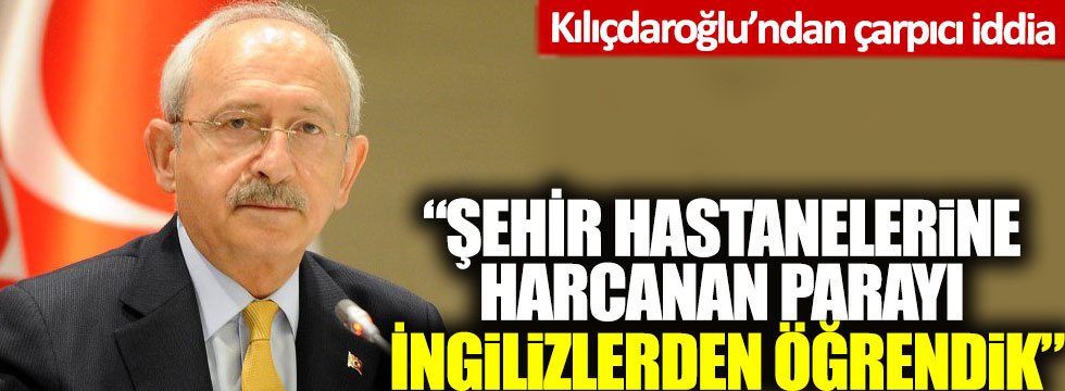 Kılıçdaroğlu’ndan çarpıcı iddia: 'Şehir hastanelerine harcanan parayı İngilizlerden öğrendik'