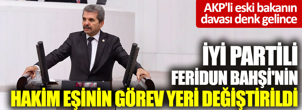AKP'li eski bakanın davası denk gelince, İYİ Partili Feridun Bahşi'nin hakim eşinin görev yeri değiştirildi