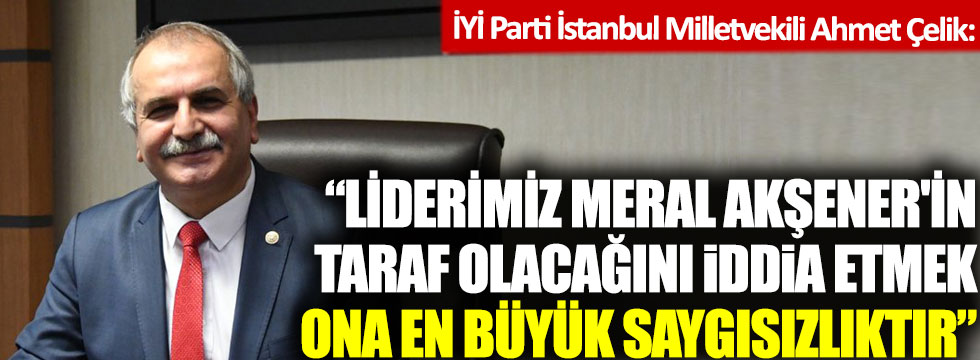 İYİ Parti İstanbul Milletvekili Ahmet Çelik: Liderimiz Meral Akşener'in taraf olacağını iddia etmek ona saygısızlıktır