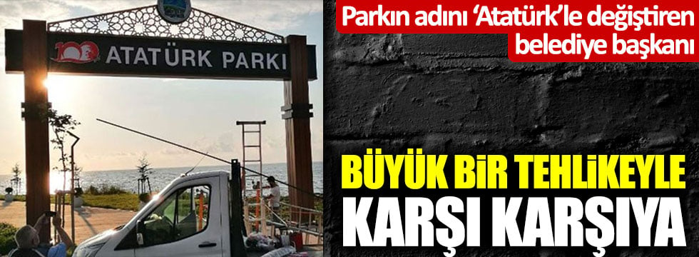 Parkın adını 'Atatürk'le değiştiren belediye başkanı büyük bir tehlikeyle karşı karşıya