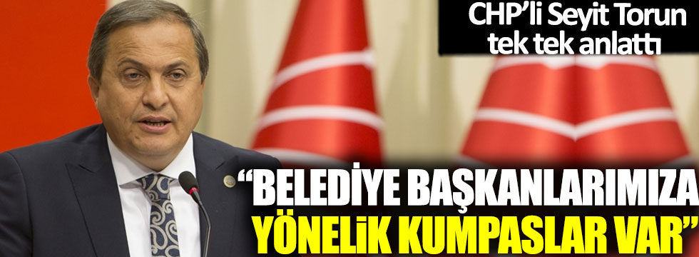 CHP'li Seyit Torun tek tek anlattı: 'Belediye Başkanlarımıza yönelik kumpaslar var'