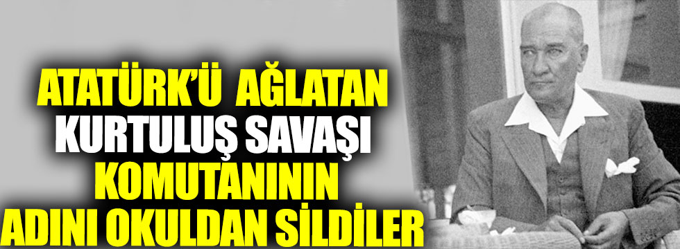 Atatürk’ü ağlatan Kurtuluş Savaşı komutanının adını okuldan sildiler