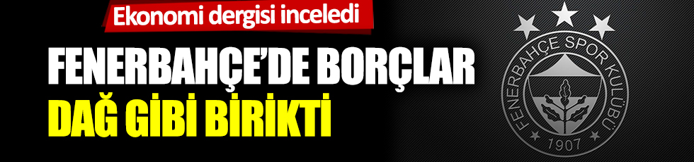 Ekonomi dergisi inceledi: Fenerbahçe'de borçlar dağ gibi birikti