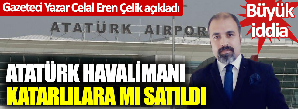 Gazeteci yazar Celal Eren Çelik açıkladı… Büyük iddia… Atatürk Havalimanı Katarlılara mı satıldı?