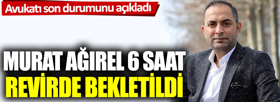 Avukatı son durumu açıkladı: Murat Ağırel 6 saat revirde bekletildi