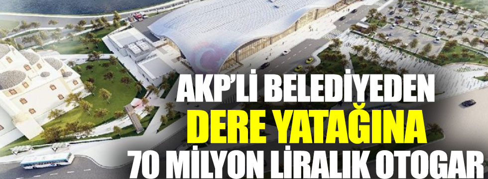 AKP’li belediyeden dere yatağına 70 milyon liralık otogar