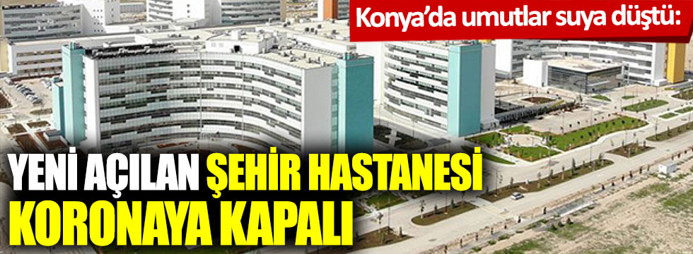 Konya’da umutlar suya düştü: Yeni açılan şehir hastanesi koronaya kapalı