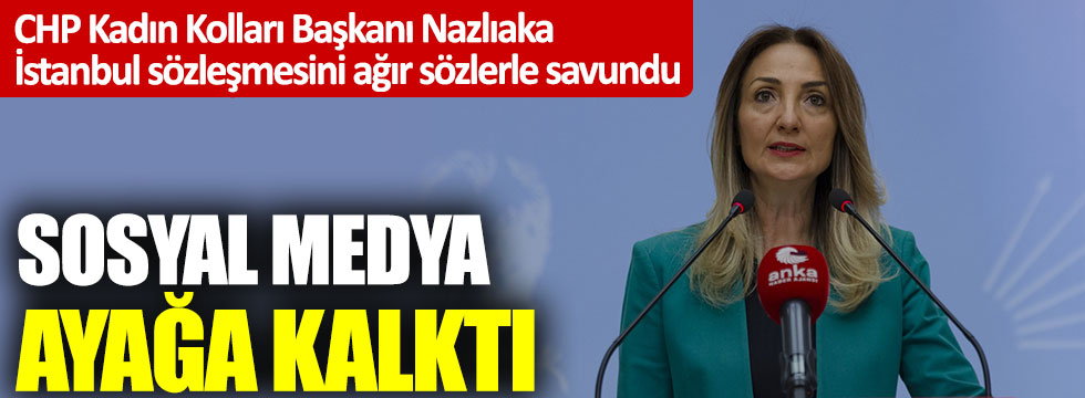CHP Kadın Kolları Başkanı Nazlıaka İstanbul sözleşmesini ağır sözlerle savundu: Sosyal medya ayağa kalkatı
