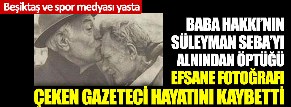 Baba Hakkı’nın Süleyman Seba’yı alnından öptüğü efsane fotoğrafı çeken gazeteci hayatını kaybetti: Beşiktaş ve spor medyası yasta