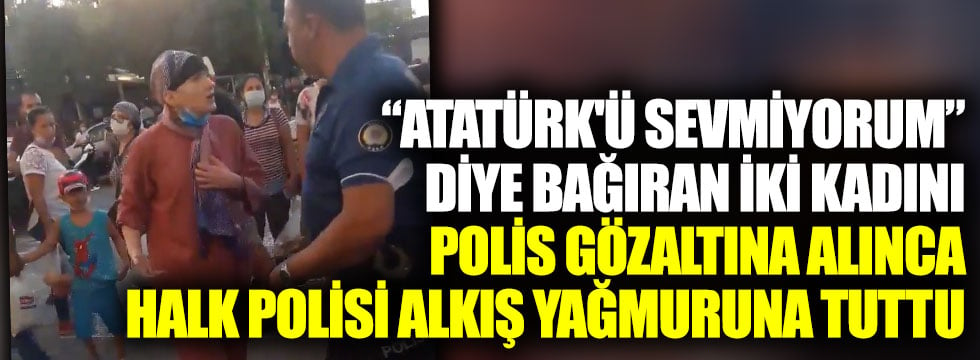 Atatürk'ü sevmiyorum diye bağıran iki kadını polis gözaltına alınca halk polisi alkış yağmuruna tuttu