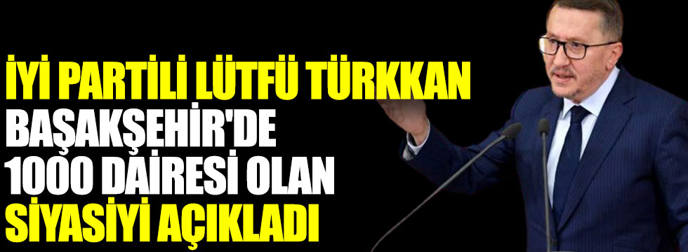 İYİ Partili Lütfü Türkkan Başakşehir'de 1000 dairesi olan siyasiyi açıkladı