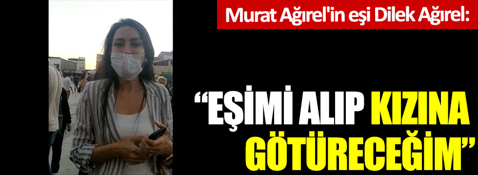 Murat Ağırel'in eşi Dilek Ağırel: "Eşimi alıp kızına götüreceğim"