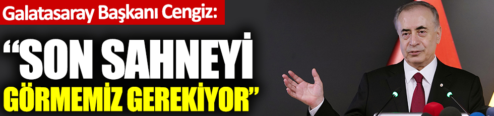 Galatasaray Başkanı Mustafa Cengiz: Son sahneyi görmemiz gerekiyor