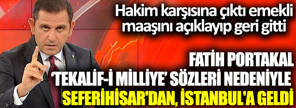 Fatih Portakal ‘Tekalif-i Milliye’ sözleri nedeniyle Seferihisar'dan, İstanbul'a geldİ. Hakim karşısına çıktı emekli maaşını açıklayıp geri gitti