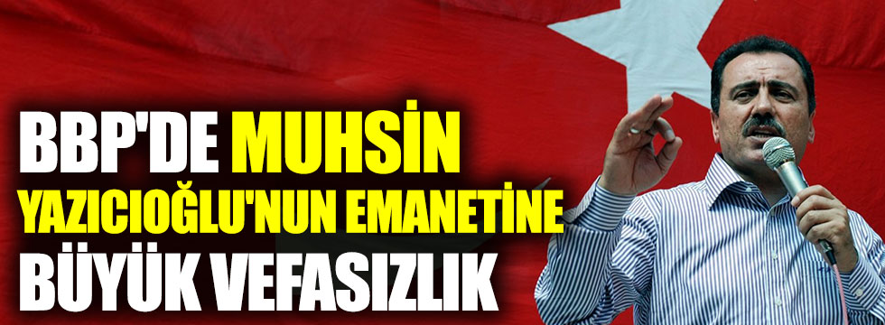 BBP'de Muhsin Yazıcıoğlu'nun emanetine büyük vefasızlık
