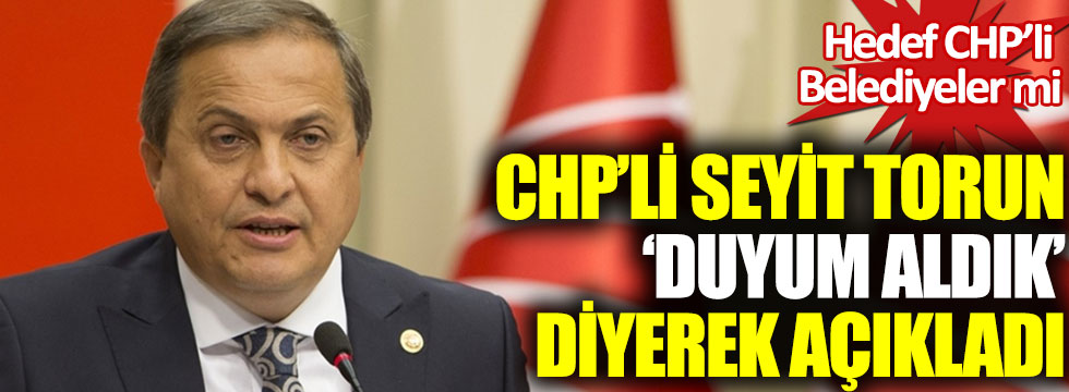 CHP’li Seyit Torun duyum aldık diyerek açıkladı: Hedef CHP’li Belediyeler mi