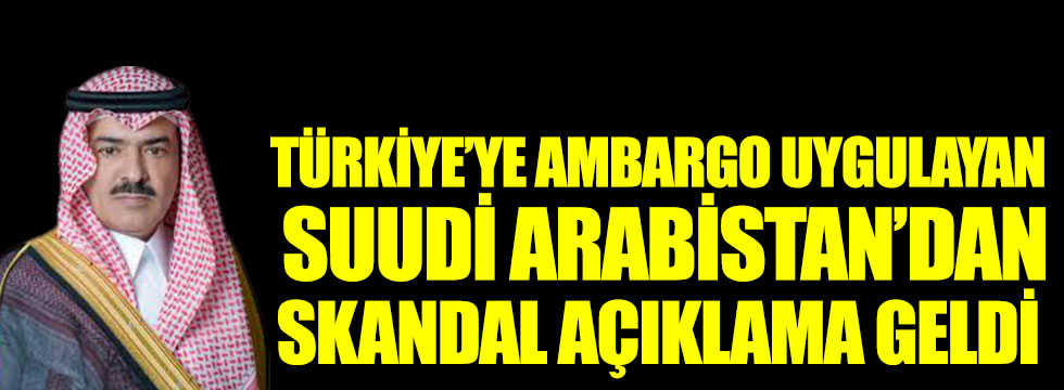Türkiye’ye ambargo uygulayan Suudi Arabistan’dan skandal açıklama geldi
