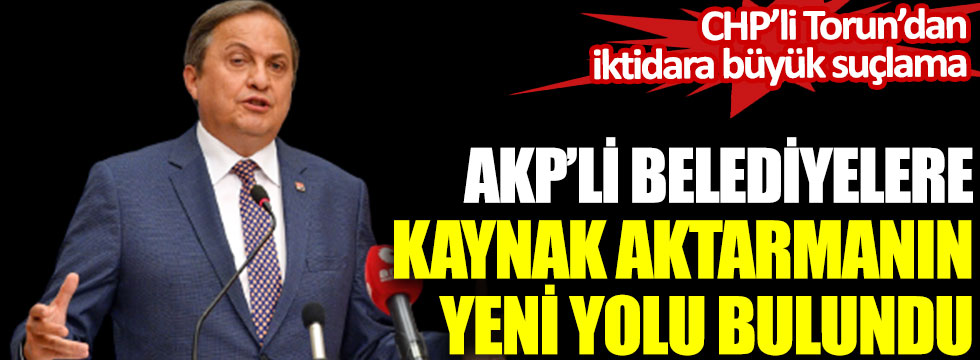 CHP’li Torun’dan iktidara büyük suçlama. AKP’li belediyelere kaynak aktarmanın yeni yolu bulundu