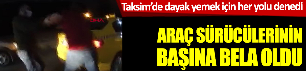 Taksim'de araç sürücülerinin başına bile oldu. Dayak yemek için her yolu denedi