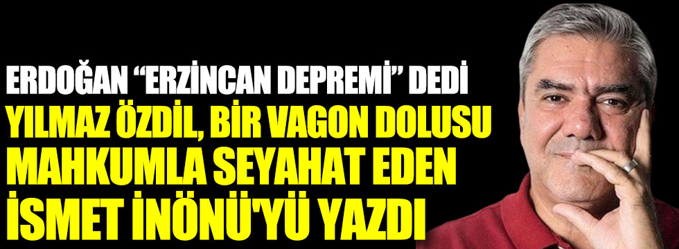 Erdoğan Erzincan depremi dedi. Yılmaz Özdil, bir vagon dolusu mahkumla seyahat eden İsmet İnönü'yü yazdı