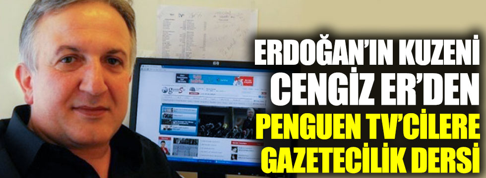 Erdoğan’ın kuzeni Cengiz Er’den Penguen TV’cilere gazetecilik dersi