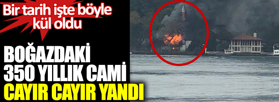 Boğazdaki tarihi Vaniköy Camisi alev alev yandı. Bir tarih işte böyle kül oldu