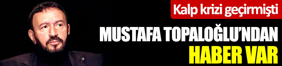 Kalp krizi geçiren Mustafa Topaloğlu’dan haber var