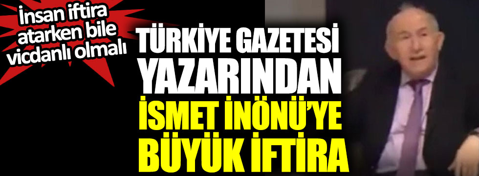 Türkiye Gazetesi yazarından İsmet İnönü’ye büyük iftira, insan iftira atarken bile vicdanlı olmalı