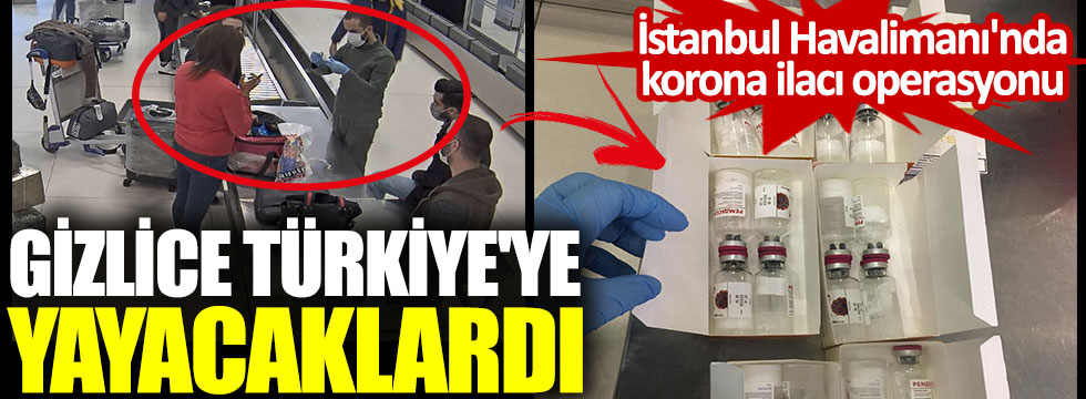 İstanbul Havalimanı'nda korona ilacı operasyonu. Gizlice Türkiye'ye yayacaklardı