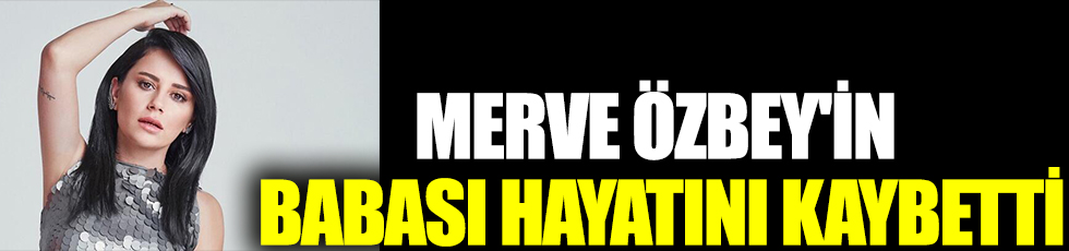 Merve Özbey'in babası hayatını kaybetti!