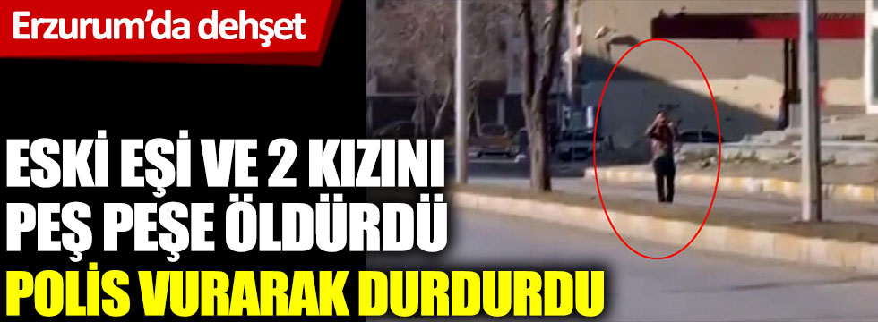 Erzurum'da dehşet. Eski eşini ve 2 kızını öldürdü, polis vurarak durdurdu