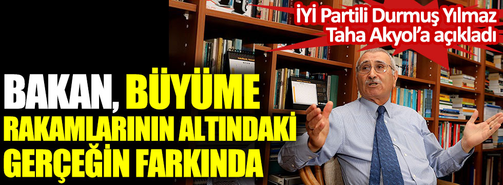 Bakan büyüme rakamlarının altındaki gerçeğin farkında. İYİ Partili Durmuş Yılmaz Taha Akyol’a açıkladı