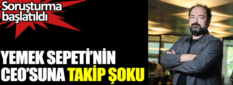 Yemek Sepeti'nin CEO'su Nevzat Aydın'a takip şoku. Soruşturma başlatıldı
