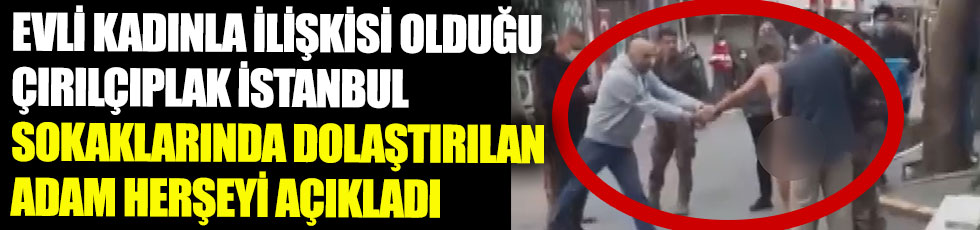 Evli kadınla ilişkisi olduğu için çırılçıplak İstanbul sokaklarında dolaştırılan adam her şeyi açıkladı