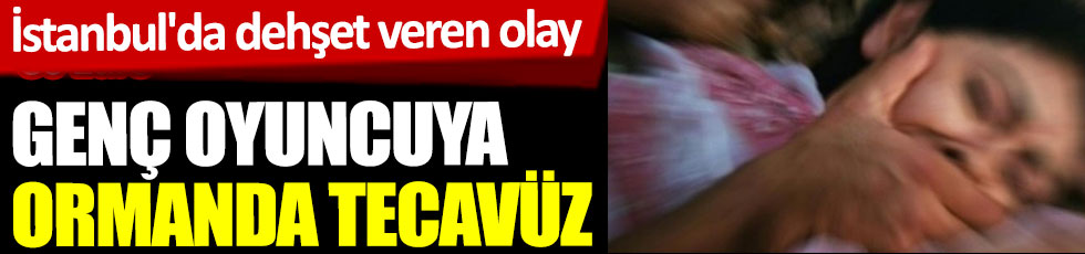 İstanbul'da dehşet veren olay. Genç oyuncuya ormanda tecavüz