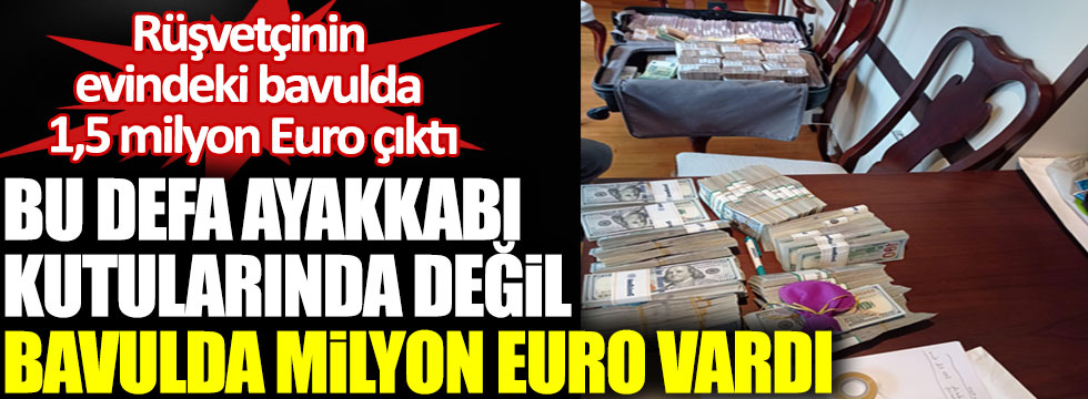 Rüşvetçinin evindeki bavulda 1,5 milyon Euro çıktı. Bu defa ayakkabı kutularında değil bavulda milyon Euro vardı!