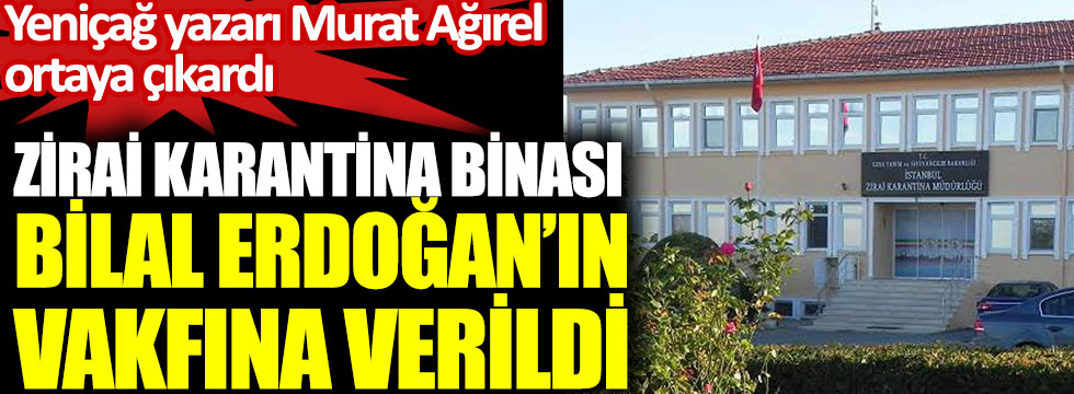 Yeniçağ yazarı Murat Ağırel ortaya çıkardı. Zirai karantina binası Bilal Erdoğan’ın vakfına verildi